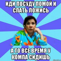 иди посуду помой и спать ложись а то все время у компа сидишь