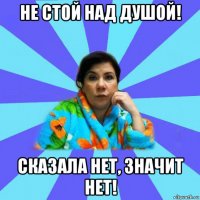 не стой над душой! сказала нет, значит нет!