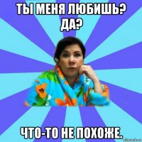 ты меня любишь? да? что-то не похоже.