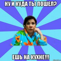 ну и куда ты пошел? ешь на кухне!!!