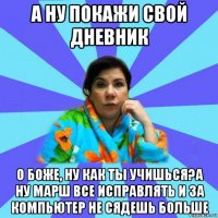 а ну покажи свой дневник о боже, ну как ты учишься?а ну марш все исправлять и за компьютер не сядешь больше