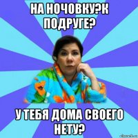 на ночовку?к подруге? у тебя дома своего нету?