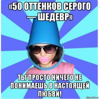 «50 оттенков серого — шедевр» ты просто ничего не понимаешь в настоящей любви!