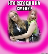 кто сегодня на смене? 