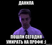 данила пошли сегодня умирать на профи :)