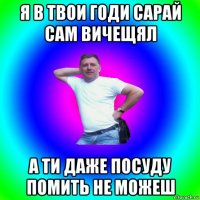 я в твои годи сарай сам вичещял а ти даже посуду помить не можеш