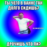 ты чего в ванне так долго сидишь? дрочишь что ли?