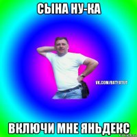 сына ну-ка включи мне яньдекс