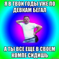 я в твои годы уже по девкам бегал а ты все еще в своем компе сидишь