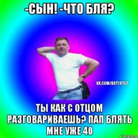 -сын! -что бля? ты как с отцом разговариваешь? пап блять мне уже 40