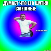 думает что его шутки смешные 