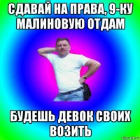 сдавай на права, 9-ку малиновую отдам будешь девок своих возить