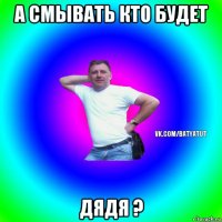 а смывать кто будет дядя ?