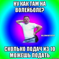 ну как там на волейболе? сколько подач из 10 можешь подать