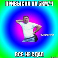 привысил на 5км/ч все, не сдал