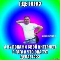 где гага? а ну покажи свой интернет! о гага а что она тут делает???