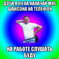 доча а ну ка накачай мне шансона на телефон на работе слушать буду