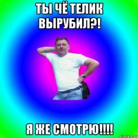 ты чё телик вырубил?! я же смотрю!!!!