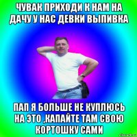 чувак приходи к нам на дачу у нас девки выпивка пап я больше не куплюсь на это ,капайте там свою кортошку сами