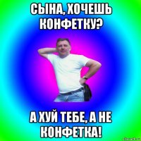 сына, хочешь конфетку? а хуй тебе, а не конфетка!