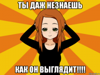 ты даж незнаешь как он выглядит!!!!