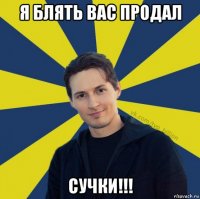 я блять вас продал сучки!!!