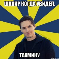 шакир когда увидел, тахмину