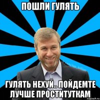 пошли гулять гулять нехуй.. пойдемте лучше проституткам