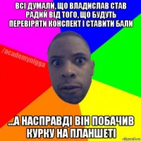 всі думали, що владислав став радий від того, що будуть перевіряти конспект і ставити бали ...а насправді він побачив курку на планшеті