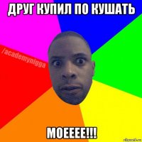 друг купил по кушать моееее!!!