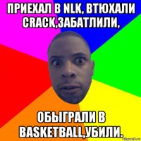 приехал в nlk, втюхали crack,забатлили, обыграли в basketball,убили.