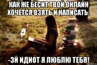 как же бесит твой онлайн хочется взять и написать: -эй идиот я люблю тебя!