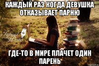 каждый раз когда девушка отказывает парню где-то в мире плачет один парень