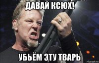 давай ксюх! убьём эту тварь