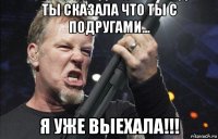 ты сказала что ты с подругами... я уже выехала!!!