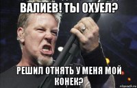 валиев! ты охуел? решил отнять у меня мой конек?