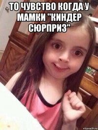 то чувство когда у мамки "киндер сюрприз" 