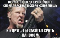 то чувство когда в prime world сломал арсенал и скоро их победишь и вдруг... ты захотел срать паносом