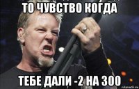 то чувство когда тебе дали -2 на 300