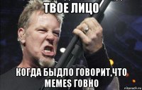 твое лицо когда быдло говорит,что memes говно