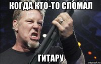 когда кто-то сломал гитару