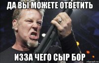 да вы можете ответить изза чего сыр бор