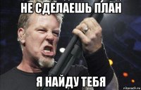 не сделаешь план я найду тебя