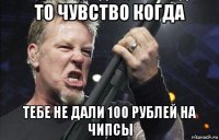 то чувство когда тебе не дали 100 рублей на чипсы