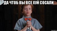 да чтоб вы все хуй сосали .=)