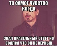 то самое чувство когда знал правельный ответ но боялся что он не верный