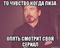 то чувство когда лиза опять смотрит свой сериал