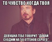 то чувство когда твоя девушка тебе говорит "давай сходим на 50 оттенов серого"