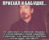 приехал к бабушке... олег,садись кушать- ты такой худой... чай будешь?.. ты в плохую компанию не попадай...кушай хорошо.. и гуляй почаще...ты же такой бледный... я тебе новые носочки связала... надо померять...