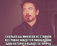  сколько бы минусов не ставили, все равно найдется пикабушник, баян которого выйдет в горячее